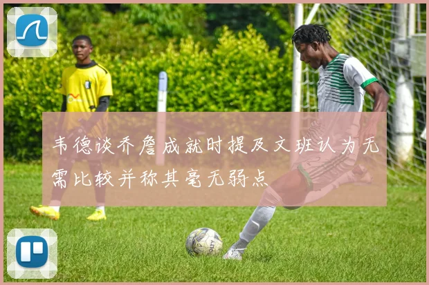 韦德谈乔詹成就时提及文班认为无需比较并称其毫无弱点