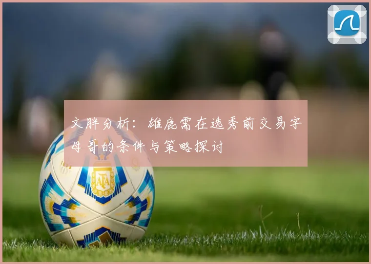 文胖分析：雄鹿需在选秀前交易字母哥的条件与策略探讨
