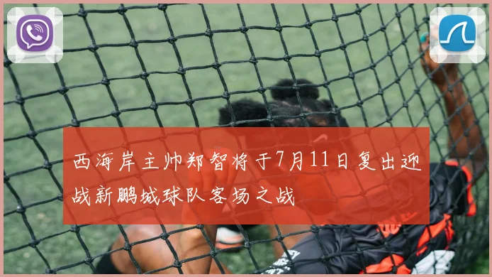 西海岸主帅郑智将于7月11日复出迎战新鹏城球队客场之战