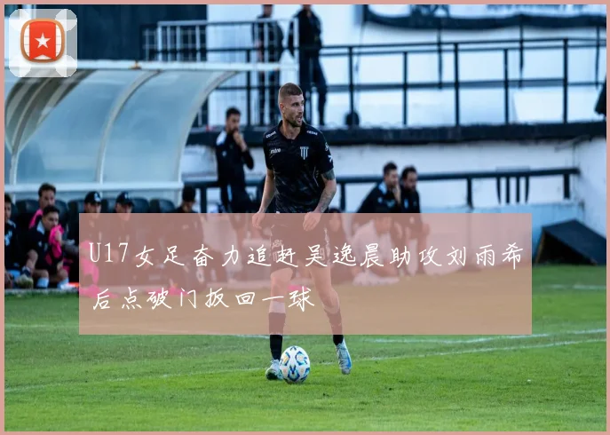 U17女足奋力追赶吴逸晨助攻刘雨希后点破门扳回一球