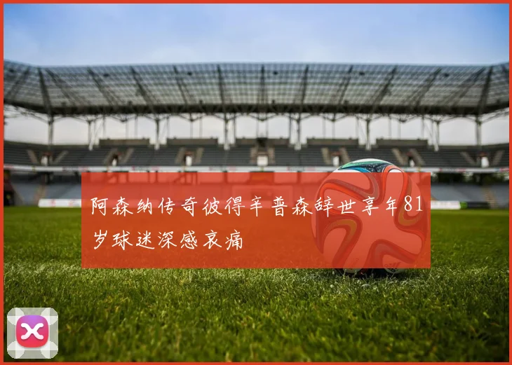 阿森纳传奇彼得辛普森辞世享年81岁球迷深感哀痛