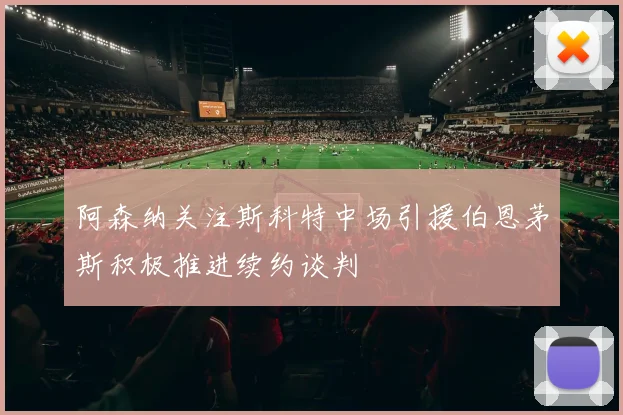阿森纳关注斯科特中场引援伯恩茅斯积极推进续约谈判