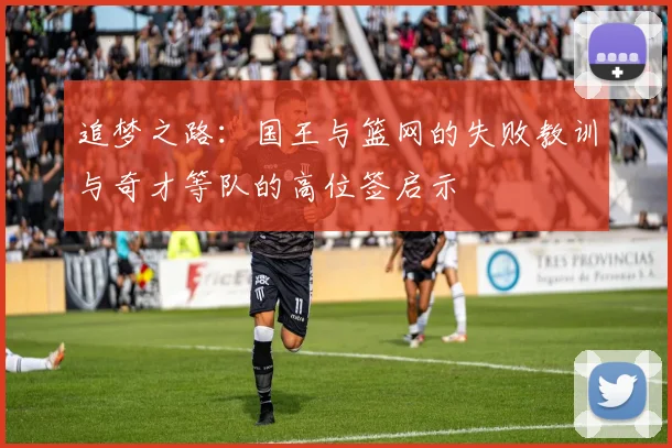 追梦之路：国王与篮网的失败教训与奇才等队的高位签启示