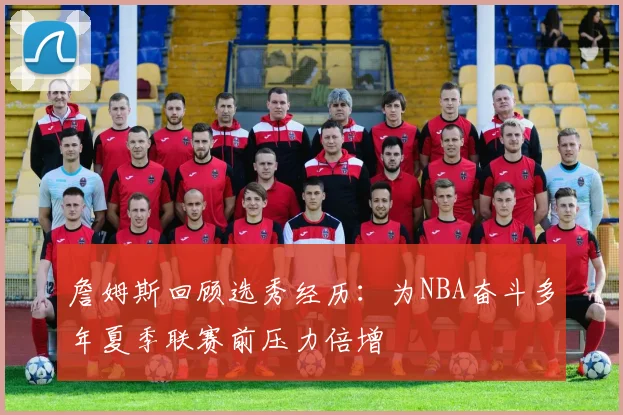 詹姆斯回顾选秀经历：为NBA奋斗多年夏季联赛前压力倍增