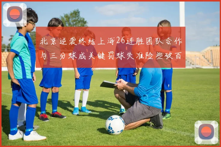 北京逆袭终结上海26连胜团队合作与三分球成关键罚球失准险些破百