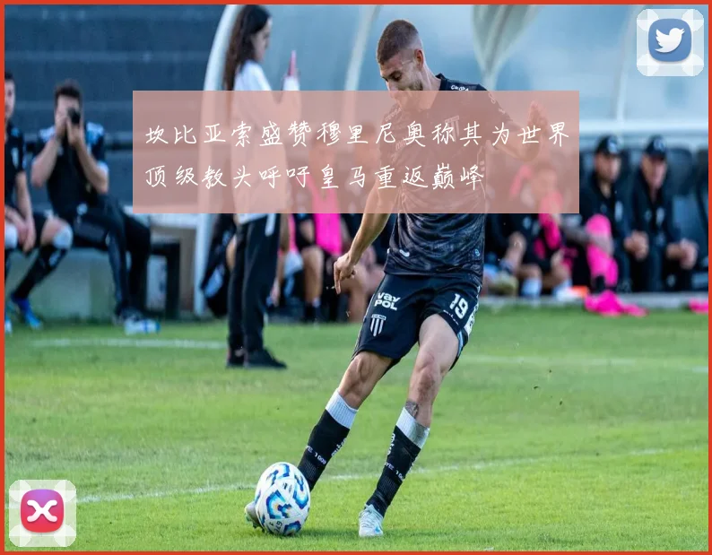 坎比亚索盛赞穆里尼奥称其为世界顶级教头呼吁皇马重返巅峰