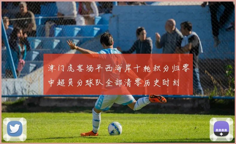 津门虎客场平西海岸十轮积分归零中超负分球队全部清零历史时刻